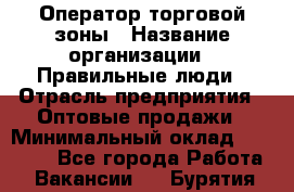 Оператор торговой зоны › Название организации ­ Правильные люди › Отрасль предприятия ­ Оптовые продажи › Минимальный оклад ­ 24 000 - Все города Работа » Вакансии   . Бурятия респ.